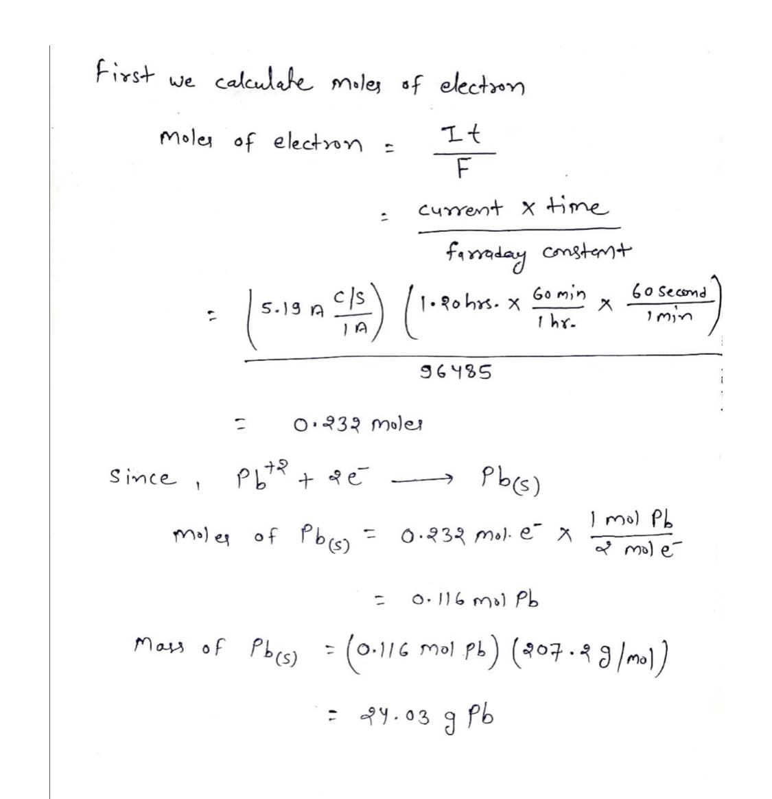 First we calculate moles of election
It
F
current x time
Moles of electron
since,
2
=
5.19 A
рьта
moles of Pb(s) =
+ 9 é
Mass of Pb(s)
c/s) (1.90 hrs.
0.232 moler
=
=
:
=
farraday constant
96485
=
24.03
X
Pb(s)
0.232 mol. ex
Go min
1 hr.
ร
рь
0.116 mol Pb
0.116 Mol pb) (207.2 g/mol)
60 second
I min
I mol Pb
& molé