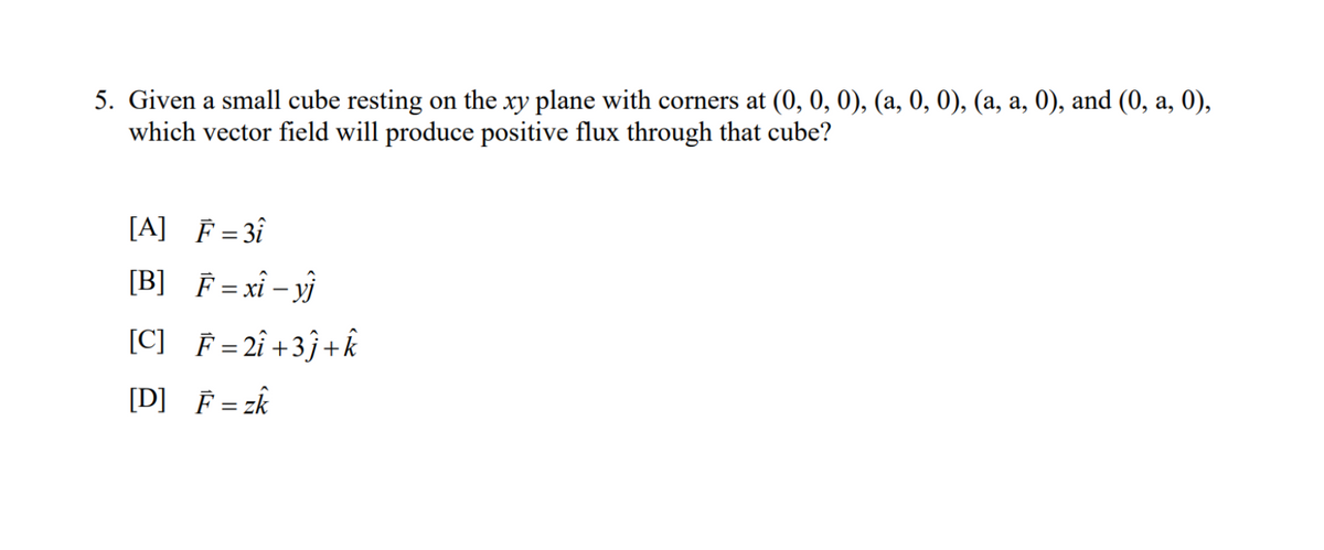 5. Given a small cube resting on the xy plane with corners at (0, 0, 0), (a, 0, 0), (a, a, 0), and (0, a, 0),
which vector field will produce positive flux through that cube?
[A] F = 31
[B] F = xi - yj
[C] F = 2î +3ĵ+k
[D] F = zk