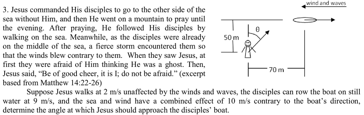 wind and waves
3. Jesus commanded His disciples to go to the other side of the
sea without Him, and then He went on a mountain to pray until
the evening. After praying, He followed His disciples by
walking on the sea. Meanwhile, as the disciples were already
on the middle of the sea, a fierce storm encountered them so
that the winds blew contrary to them. When they saw Jesus, at
first they were afraid of Him thinking He was a ghost. Then,
Jesus said, "Be of good cheer, it is I; do not be afraid." (excerpt
based from Matthew 14:22-26)
50 m
70 m
Suppose Jesus walks at 2 m/s unaffected by the winds and waves, the disciples can row the boat on still
water at 9 m/s, and the sea and wind have a combined effect of 10 m/s contrary to the boat's direction,
determine the angle at which Jesus should approach the disciples' boat.
