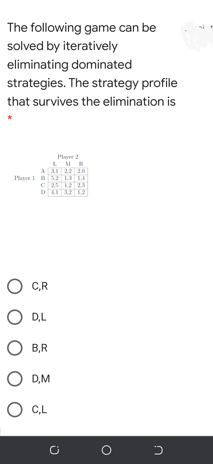The following game can be
solved by iteratively
eliminating dominated
strategies. The strategy profile
that survives the elimination is
Player 2
L
M
R
A
3,1 2,2 2,0
B 5.2 1,3 1.4
C 2,5 1,2 2,3
4,1 3,2 1,2
Player 1
D
C,R
D,L
В,R
D,M
C,L
