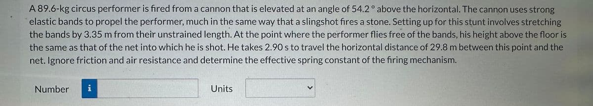 A 89.6-kg circus performer is fired from a cannon that is elevated at an angle of 54.2° above the horizontal. The cannon uses strong
elastic bands to propel the performer, much in the same way that a slingshot fires a stone. Setting up for this stunt involves stretching
the bands by 3.35 m from their unstrained length. At the point where the performer flies free of the bands, his height above the floor is
the same as that of the net into which he is shot. He takes 2.90 s to travel the horizontal distance of 29.8 m between this point and the
net. Ignore friction and air resistance and determine the effective spring constant of the firing mechanism.
Number
i
Units