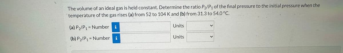 The volume of an ideal gas is held constant. Determine the ratio P2/P₁ of the final pressure to the initial pressure when the
temperature of the gas rises (a) from 52 to 104 K and (b) from 31.3 to 54.0 °C.
(a) P₂/P₁ = Number i
(b) P2/P₁ = Number
i
Units
Units
>