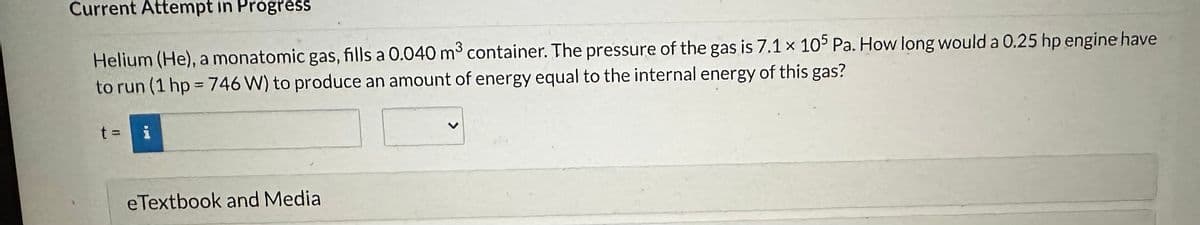 Current Attempt in Progress
Helium (He), a monatomic gas, fills a 0.040 m³ container. The pressure of the gas is 7.1 x 105 Pa. How long would a 0.25 hp engine have
to run (1 hp = 746 W) to produce an amount of energy equal to the internal energy of this gas?
i
Dad u
eTextbook and Media