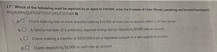 17 Which of the following must be reported by an agent to FINTRAC under the Proceeds of Crime (Money Laundering) and Terrorist Financing Act
RVg4cDMzQUITOGF5OGICSXZST211Z2090
Lao Client making one or more deposits totaling $10,000 or more into an account within a 24-hour period
b.O A family member of a politically exposed foreign person depositing $9.000 into an account
CO Client making a transfer of $100,000 from a registered account to a new registered account
d.O Client depositing $6,000 in cash into an account