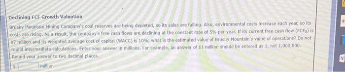 Declining FCF Growth Valuation
Brushy Mountain Mining Company's coal reserves are being depleted, so its sales are falling. Also, environmental costs increase each year, so its
costs are rising. As a result, the company's free cash flows are declining at the constant rate of 5% per year. If its current free cash flow (FCFo) is
$7 million and its weighted average cost of capital (WACC) is 10%, what is the estimated value of Brushy Mountain's value of operations? Do not
round intermediate calculations. Enter your answer in millions. For example, an answer of $1 million should be entered as 1, not 1,000,000.
Round your answer to two decimal places.
million
la
I
N