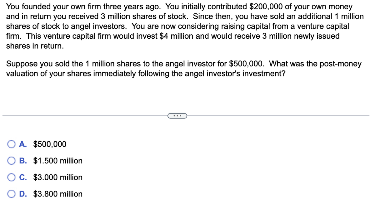 You founded your own firm three years ago. You initially contributed $200,000 of your own money
and in return you received 3 million shares of stock. Since then, you have sold an additional 1 million
shares of stock to angel investors. You are now considering raising capital from a venture capital
firm. This venture capital firm would invest $4 million and would receive 3 million newly issued
shares in return.
Suppose you sold the 1 million shares to the angel investor for $500,000. What was the post-money
valuation of your shares immediately following the angel investor's investment?
A. $500,000
B. $1.500 million
C. $3.000 million
D. $3.800 million