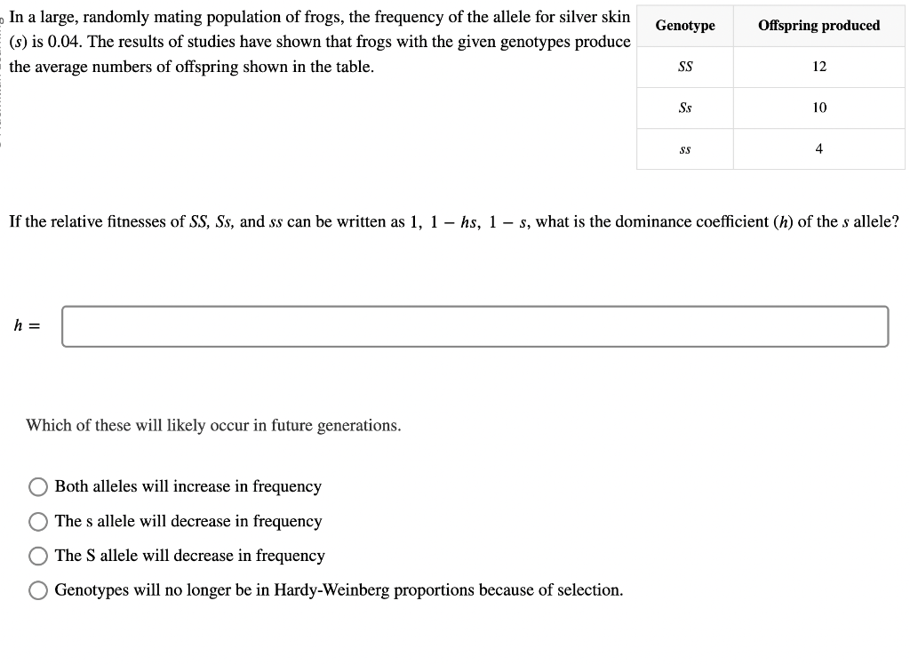 In a large, randomly mating population of frogs, the frequency of the allele for silver skin
(s) is 0.04. The results of studies have shown that frogs with the given genotypes produce
the average numbers of offspring shown in the table.
h =
Which of these will likely occur in future generations.
Genotype
O Both alleles will increase in frequency
The s allele will decrease in frequency
O The S allele will decrease in frequency
Genotypes will no longer be in Hardy-Weinberg proportions because of selection.
SS
S.s
SS
Offspring produced
12
If the relative fitnesses of SS, Ss, and ss can be written as 1, 1- hs, 1-s, what is the dominance coefficient (h) of the s allele?
10
4