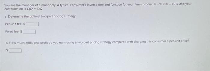 You are the manager of a monopoly. A typical consumer's inverse demand function for your firm's product is P= 250-400, and your
cost function is aQ) = 10Q.
a. Determine the optimal two-part pricing strategy.
Per-unit fee: $
Fixed fee: $
b. How much additional profit do you earn using a two-part pricing strategy compared with charging this consumer a per-unit price?
$