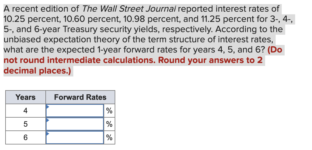 A recent edition of The Wall Street Journal reported interest rates of
10.25 percent, 10.60 percent, 10.98 percent, and 11.25 percent for 3-, 4-,
5-, and 6-year Treasury security yields, respectively. According to the
unbiased expectation theory of the term structure of interest rates,
what are the expected 1-year forward rates for years 4, 5, and 6? (Do
not round intermediate calculations. Round your answers to 2
decimal places.)
Years
4
5
6
Forward Rates
%
%