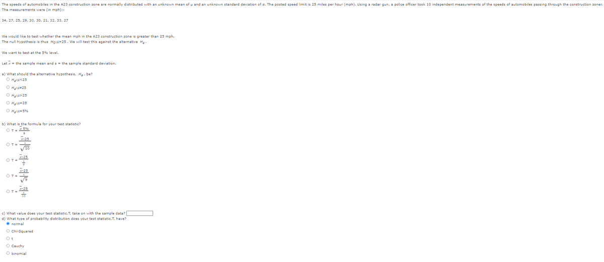The speeds of automobiles in the A23 construction zone are normally distributed with an unknown mean of u and an unknown standard deviation of o. The posted speed limit is 25 miles per hour (mph). Using a radar gun, a police officer took 10 independent measurements of the speeds of automobiles passing through the construction zoner.
The measurements were (in mph)::
34, 27, 25, 29, 30, 30, 21, 32, 33, 27
We would like to test whether the mean mph in the A23 construction zone is greater than 25 mph.
The null hypothesis is thus Ho:u=25. We will test this against the alternative Ha
We want to test at the 5% level.
Let x = the sample mean and s = the sample standard deviation.
a) What should the alternative hypothesis, Ha, be?
O H₂:4<25
OH₂:#25
O H₂:>25
O H₂:μ=25
O H₂:μ=5%
b) What is the formula for your test statistic?
OT = x 5%
OT=
OT=
OT=
OT=
4411
x-25
10
X-25
X-25
10
c) What value does your test statistic, T, take on with the sample data?
d) What type of probability distribution does your test statistic, T, have?
Ⓒnormal
O Chi-Squared
Ot
O Cauchy
O binomial