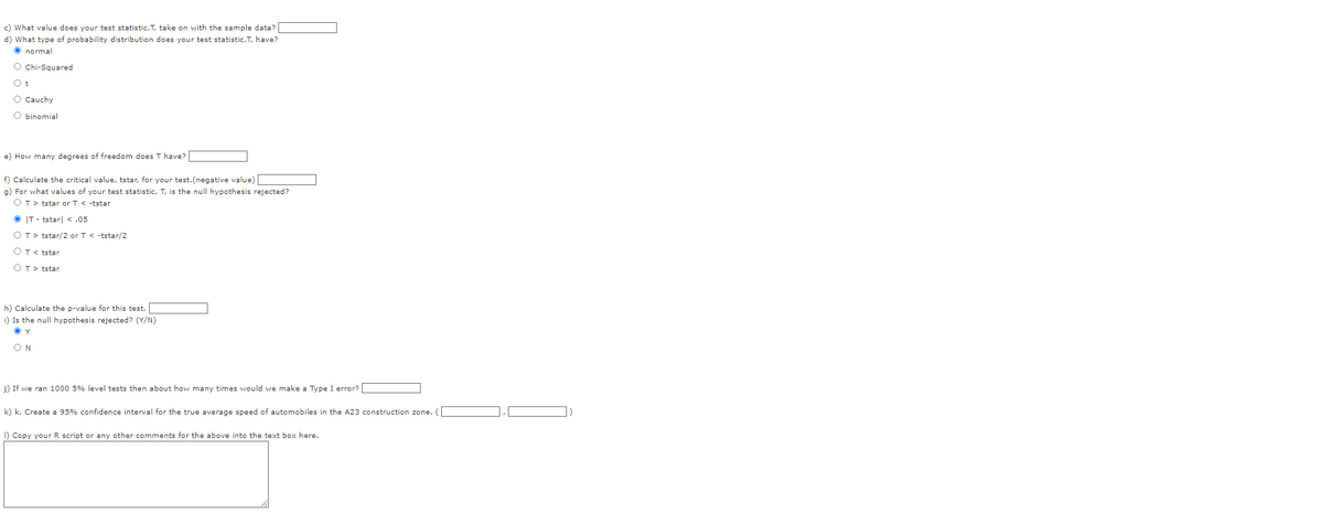 c) What value does your test statistic, T, take on with the sample data?
d) What type of probability distribution does your test statistic,T, have?
normal
O Chi-Squared
Ot
O Cauchy
O binomial
e) How many degrees of freedom does T have?
f) Calculate the critical value, tstar, for your test.(negative value)
g) For what values of your test statistic, T, is the null hypothesis rejected?
OT> tstar or T < -tstar
ⒸIT-tstar| < .05
OT> tstar/2 or T< -tstar/2
OT <tstar
OT> tstar
h) Calculate the p-value for this test.
i) Is the null hypothesis rejected? (Y/N)
ⒸY
ON
j) If we ran 1000 5% level tests then about how many times would we make a Type I error?
k) k. Create a 95% confidence interval for the true average speed of automobiles in the A23 construction zone. (
1) Copy your R script or any other comments for the above into the text box here.