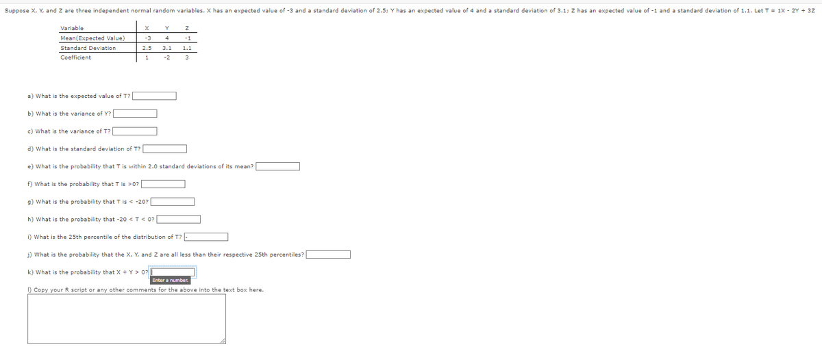 Suppose X, Y, and Z are three independent normal random variables. X has an expected value of -3 and a standard deviation of 2.5; Y has an expected value of 4 and a standard deviation of 3.1; Z has an expected value of -1 and a standard deviation of 1.1. Let T = 1X - 2Y + 3Z
Variable
Mean(Expected Value)
Standard Deviation
Coefficient
a) What is the expected value of T?
b) What is the variance of Y?
c) What is the variance of T?
d) What is the standard deviation of T?
X
f) What is the probability that T is >0?
-3
2.5
1
Y
e) What is the probability that T is within 2.0 standard deviations of its mean?
Z
4
-1
3.1 1.1
-2
3
k) What is the probability that X + Y> 0?
g) What is the probability that T is < -20?
h) What is the probability that -20 < T < 0? |
i) What is the 25th percentile of the distribution of T?
j) What is the probability that the X, Y, and Z are all less than their respective 25th percentiles?
Enter a number.
1) Copy your R script or any other comments for the above into the text box here.