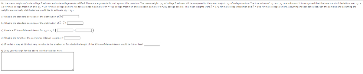 Do the mean weights of male college freshmen and male college seniors differ? There are arguments for and against this question. The mean weight, μx of college freshmen will be compared to the mean weight, My of college seniors. The true values of Mx and My are unknown. It is recognized that the true standard deviations are x =
13 for male college freshmen and dy = 24 for male college seniors. We take a random sample of m = 431 college freshmen and a random sample of n=289 college seniors. The mean weights were x = 178 for male college freshmen and y = 185 for male college seniors. Assuming independence between the samples and assuming the
weights are normally distributed we would like to estimate My - My.
a) What is the standard deviation of the distribution of x?[
b) What is the standard deviation of the distribution of x-y?
c) Create a 95% confidence interval for Mx - Hy?
d) What is the length of the confidence interval in part c) ?
e) If we let n stay at 289 but vary m, what is the smallest m for which the length of the 95% confidence interval would be 5.8 or less?
f) Copy your R script for the above into the text box here.