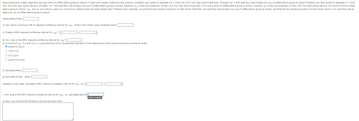Does grade level matter regarding having a drink of coffee before going to school? To get some insight relating to this question, Professor Jay randomly selected nm = 1142 New York City high school freshmen. Of these, xm = 803 said they had at least one cup of coffee before going to school. Professor Jay also randomly selected nf = 1012
New York City high school seniors. Of these, xf = 760 said they had at least one cup of coffee before going to school. Suppose Pm is the true proportion of New York City high school freshmen who have a drink of coffee before going to school. Suppose pf is the true proportion of New York City high school seniors who have a drink of coffee
before going to school. Pm and pf are unknown and we will examine relations between them based upon Professor Jay's samples. Let pmhat be the sample proportion of high school freshmen who said they had at least one cup of coffee before going to school. Let pfhat be the sample proportion of high school seniors who said they had at
least one cup of coffee before going to school.
a)Calculate pmhat.
b) We wish to construct a 95 % classical confidence interval for Pm. What is the critical value multiplier zstar? [
c) Create a 95% classical confidence interval for pm?
d) How long is the 95% classical confidence interval for Pm?
e) In terms of Pm = p and nm = n, give the formula for the standard deviation of the distribution of the sample proportion pmhat.(R code)
sqrt(p*(1-p)/n)
O n*p*(1-P)
O p*(1-p)/n
O sqrt(n*p*(1-p))
f) Calculate pfhat.
g) Calculate pmhat - pfhat.
h) Based on this data, calculate a 95% classical confidence interval for Pm-Pf. (
i. How long is the 95% classical confidence interval for Pm - Pf calculated above?
j) Copy your R script for the above into the text box here.
Enter a number.