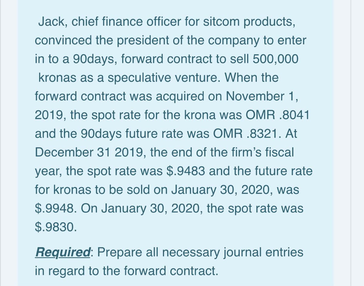 Jack, chief finance officer for sitcom products,
convinced the president of the company to enter
in to a 90days, forward contract to sell 500,000
kronas as a speculative venture. When the
forward contract was acquired on November 1,
2019, the spot rate for the krona was OMR .8041
and the 90days future rate was OMR .8321. At
December 31 2019, the end of the firm's fiscal
year, the spot rate was $.9483 and the future rate
for kronas to be sold on January 30, 2020, was
$.9948. On January 30, 2020, the spot rate was
$.9830.
Required: Prepare all necessary journal entries
in regard to the forward contract.
