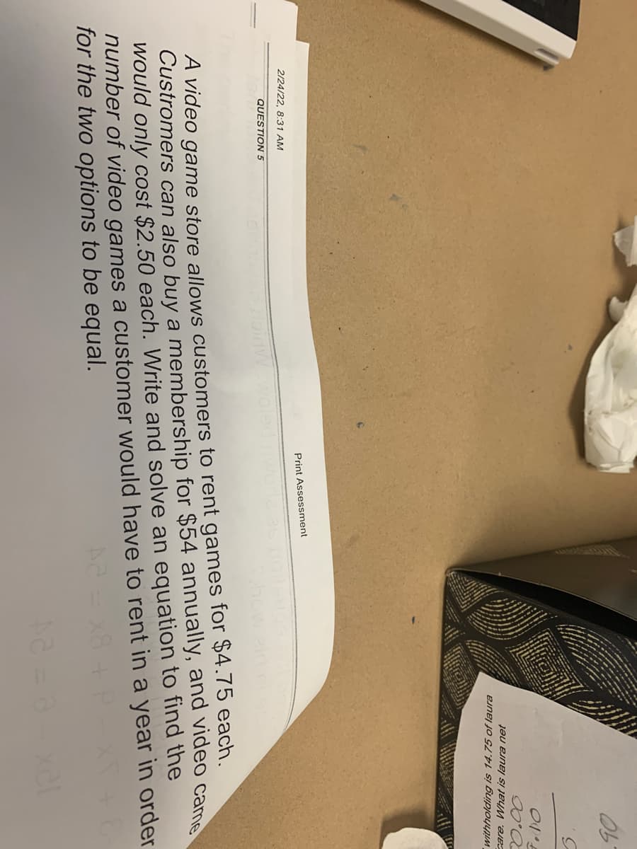 5.
care. What is laura net
withholding is 14.75 of laura
2/24/22, 8:31 AM
Print Assessment
QUESTION 5
A video game store allows customers to rent games for $4.75 each.
Custromers can also buy a membership for $54 annually, and video came
would only cost $2.50 each. Write and solve an equation to find the
number of video games a customer would have to rent in a year in order
for the two options to be equal.
