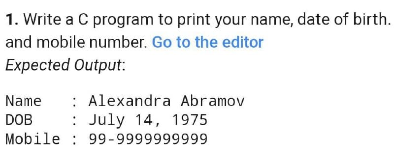 1. Write a C program to print your name, date of birth.
and mobile number. Go to the editor
Expected Output:
: Alexandra Abramov
: July 14, 1975
Mobile : 99-9999999999
Name
DOB
