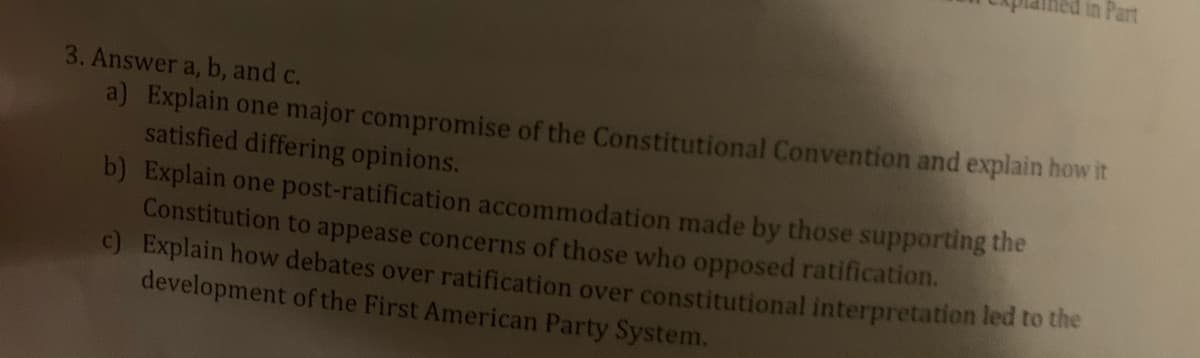 in Part
3. Answer a, b, and c.
a) Explain one major compromise of the Constitutional Convention and explain how it
satisfied differing opinions.
b) Explain one post-ratification accommodation made by those supporting the
Constitution to appease concerns of those who opposed ratification.
c) Explain how debates over ratification over constitutional interpretation led to the
development of the First American Party System.
