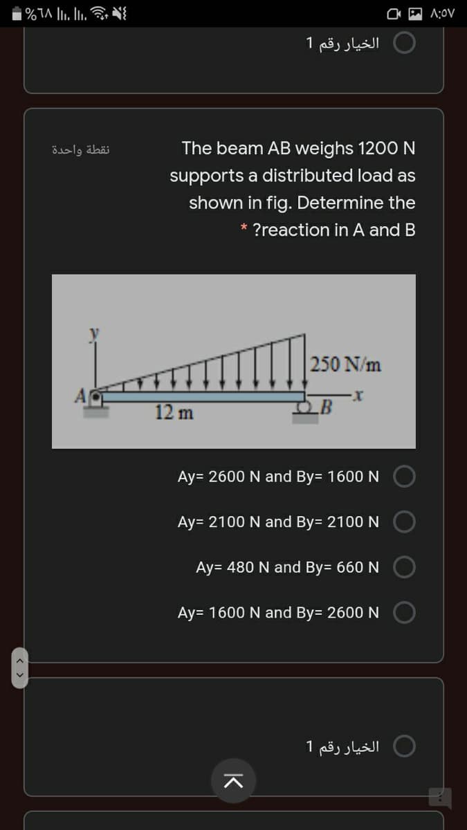 A:0V
الخيار رقم 1
نقطة واحدة
The beam AB weighs 1200 N
supports a distributed load as
shown in fig. Determine the
* ?reaction in A and B
250 N/m
12 m
.B
Ay= 2600 N and By= 1600 N
Ay= 2100 N and By= 2100 N
Ay= 480 N and By= 660 N
Ay= 1600 N and By= 2600 N
الخيار رقم 1
