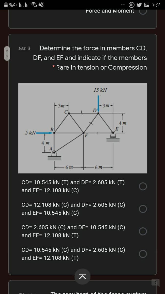 | %0• Ii. Iii.
Force and Moment
bläi 3
Determine the force in members CD,
DF, and EF and indicate if the members
?are in tension or Compression
15 kN
-3m
-3 m-
4 m
Bl
E
5 kN
4 m
6m-
6 m-
CD= 10.545 kN (T) and DF= 2.605 kN (T)
and EF= 12.108 kN (C)
CD= 12.108 kN (C) and DF= 2.605 kN (C)
and EF= 10.545 kN (C)
CD= 2.605 kN (C) and DF= 10.545 kN (C)
and EF= 12.108 kN (T)
CD= 10.545 kN (C) and DF= 2.605 kN (C)
and EF= 12.108 kN (T)
The n eOulte nt of tle o fo oo ouotono
