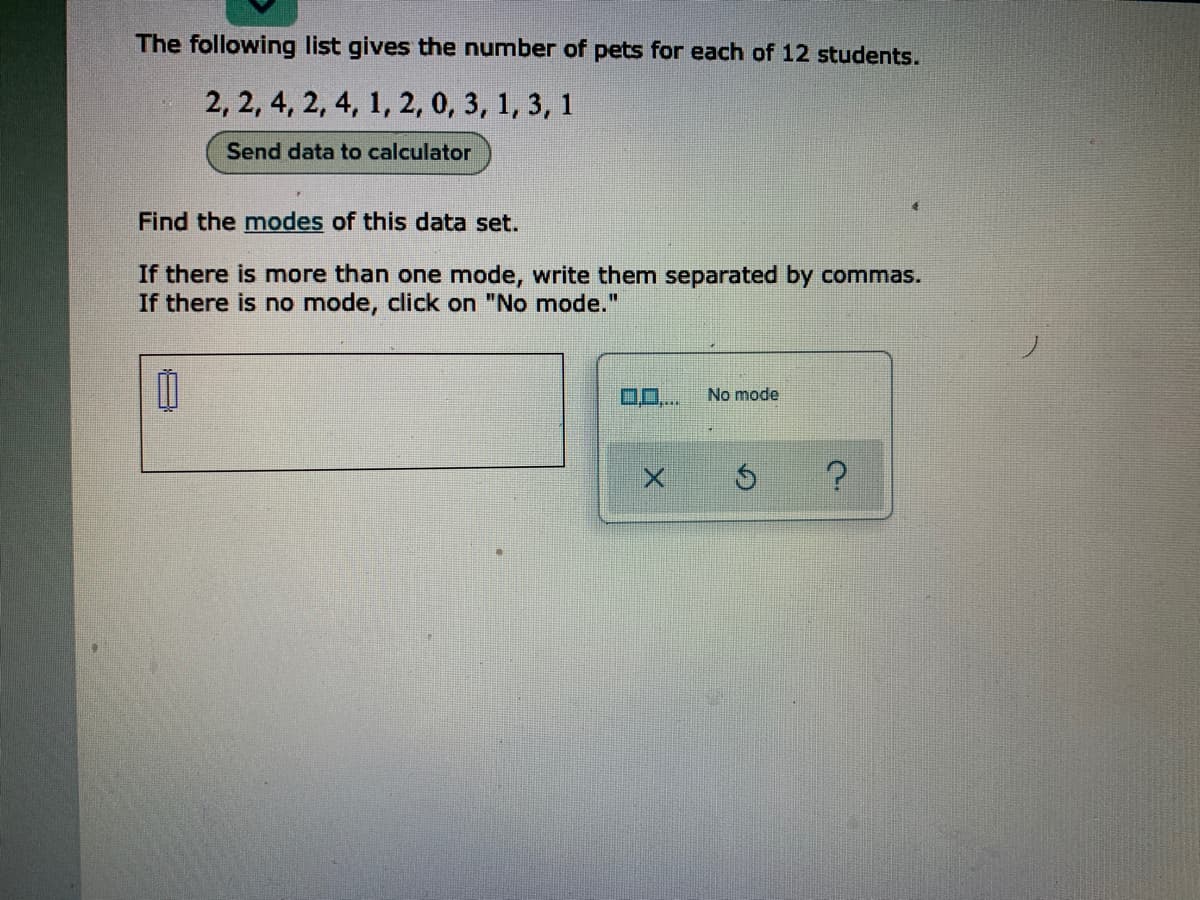 The following list gives the number of pets for each of 12 students.
2, 2, 4, 2, 4, 1, 2, 0, 3, 1, 3, 1
Send data to calculator
Find the modes of this data set.
If there is more than one mode, write them separated by commas.
If there is no mode, click on "No mode."
No mode
