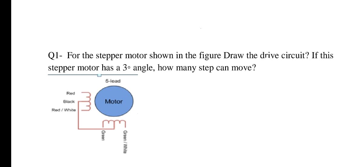 Q1- For the stepper motor shown in the figure Draw the drive circuit? If this
stepper motor has a 3° angle, how many step can move?
5-lead
Red
Black
Motor
Red / White
C Green / White
Green
