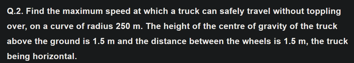 Q.2. Find the maximum speed at which a truck can safely travel without toppling
over, on a curve of radius 250 m. The height of the centre of gravity of the truck
above the ground is 1.5 m and the distance between the wheels is 1.5 m, the truck
being horizontal.
