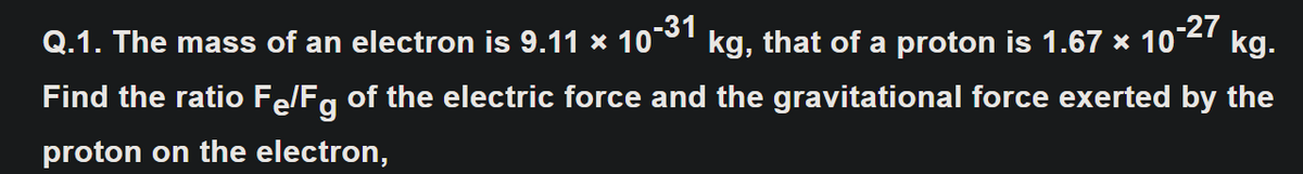 Q.1. The mass of an electron is 9.11 × 10¯°'
kg, that of a proton is 1.67 × 10°27
kg.
Find the ratio Fe/Fg of the electric force and the gravitational force exerted by the
proton on the electron,
