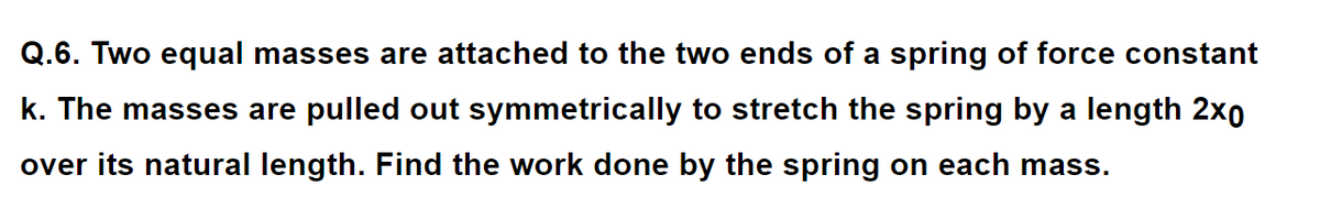 Q.6. Two equal masses are attached to the two ends of a spring of force constant
k. The masses are pulled out symmetrically to stretch the spring by a length 2xO
over its natural length. Find the work done by the spring on each mass.
