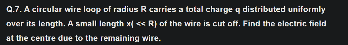 Q.7. A circular wire loop of radius R carries a total charge q distributed uniformly
over its length. A small length x( << R) of the wire is cut off. Find the electric field
at the centre due to the remaining wire.
