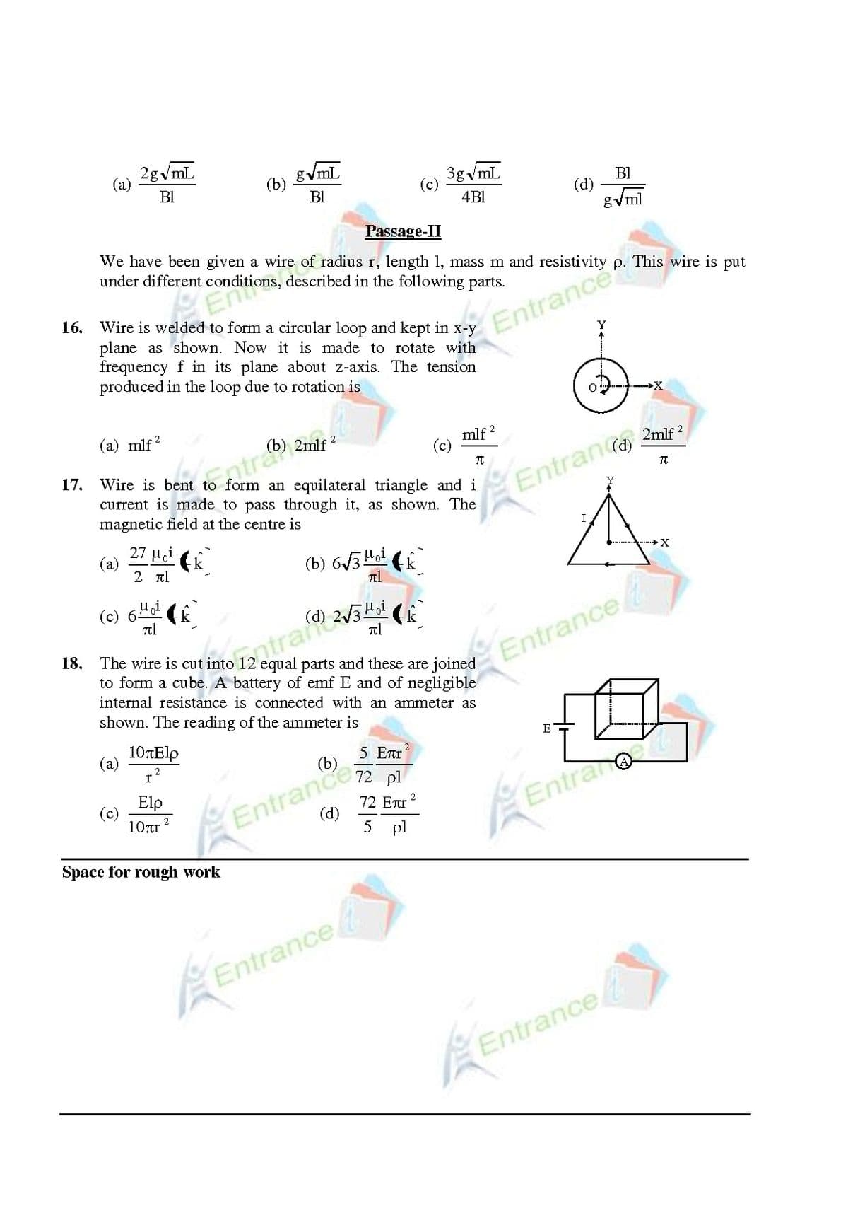 onditions, described in the following parts.
2gvmL
(a)
gVmL
(b)
3g vmL
(c)
BI
B1
B1
(d)
4BI
gVml
Passage-II
We have been given a wire of radius r, length 1, mass m and
under different
p. This wire is put
16. Wire is welded to form a circular loop and kept in x-y
plane as shown. Now it is made to rotate with
frequency f in its plane about z-axis. The tension
produced in the loop due to rotation is
Entrance
(a) mlf?
mlf 2
(c)
Wire is bent to form an equilateral triangle and i
current is made to pass through it, as shown. The
2mlf
17.
Entramr
Entrance
magnetic field at the centre is
(a)
2 l
(b) 6/3Ho! (k
------ X
(c) 6Hoi
18. The wire is cut into 12 equal parts and these are joined
to form a cube. A battery of emf E and of negligible
internal resistance is connected with an ammeter as
Entrance,
shown. The reading of the ammeter is
10rElp
E
(a)
5 Ear
2
(b)
72 pl
72 ETr
Elp
(c)
Entrance
Entrano
10rr ?
(d)
5 pl
Space for rough work
Entrance
Entrance
