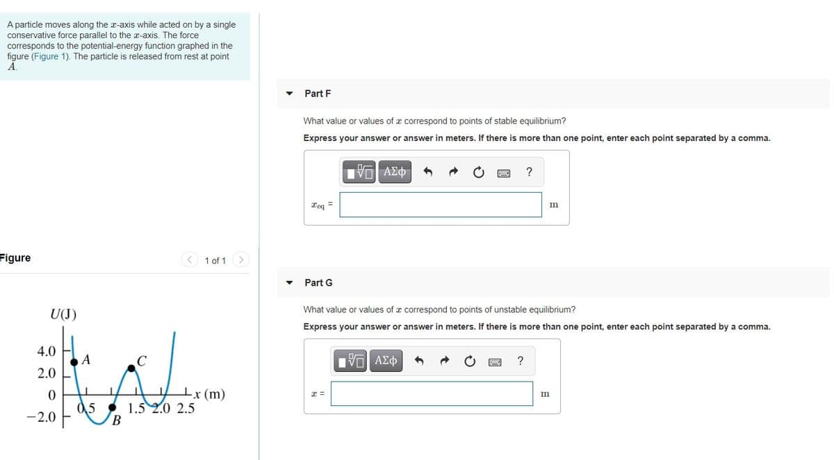 A particle moves along the x-axis while acted on by a single
conservative force parallel to the x-axis. The force
corresponds to the potential-energy function graphed in the
figure (Figure 1). The particle is released from rest at point
Ā.
Part F
What value or values of x correspond to points of stable equilibrium?
Express your answer or answer in meters. If there is more than one point, enter each point separated by a comma.
ν ΑΣφ
?
Teg =
m
Figure
< 1 of 1
Part G
U(J)
What value or values of x correspond to points of unstable equilibrium?
Express your answer or answer in meters. If there is more than one point, enter each point separated by a comma.
4.0
A
?
2.0
-x (m)
0,5
1.5 2.0 2.5
B
-2.0
