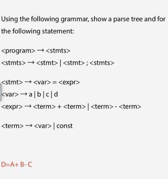 Using the following grammar, show a parse tree and for
the following statement:
<program> →<stmts>
<stmts> <stmt> | <stmt> ;<stmts>
<stmt> → <var> = <expr>
kvar> → a|b|c|d
<expr> → <term> + <term> | <term> - <term>
<term> → <var>| const
D=A+ B- C
