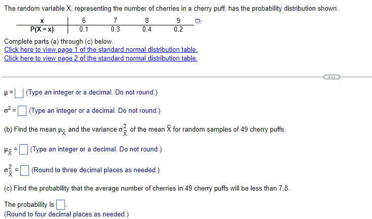 ### Probability Distribution of Cherries in Cherry Puffs

#### Given Information:
The random variable \( X \), representing the number of cherries in a cherry puff, has the probability distribution shown below:

\[
\begin{array}{c|cccc}
\boldsymbol{x} & 6 & 7 & 8 & 9 \\ \hline
\mathbf{P(X = x)} & 0.1 & 0.3 & 0.4 & 0.2 \\
\end{array}
\]

Complete parts (a) through (c) below. Utilize the provided standard normal distribution tables for calculations:

- [Page 1 of the standard normal distribution table](#)
- [Page 2 of the standard normal distribution table](#)

#### Tasks:
(a) Calculate the following:
1. The expected value (mean) \( \mu \) of \( X \) (Type an integer or a decimal. Do not round.)
2. The variance \( \sigma^2 \) of \( X \) (Type an integer or a decimal. Do not round.)

(b) For random samples of 49 cherry puffs, find:
1. The mean \( \mu_{\overline{X}} \) of the sample mean \( \overline{X} \) (Type an integer or a decimal. Do not round.)
2. The variance \( \sigma^2_{\overline{X}} \) of the sample mean \( \overline{X} \) (Round to three decimal places as needed.)

(c) Determine the probability that the average number of cherries in 49 cherry puffs will be less than 7.8. 
- (Round to four decimal places as needed.)

#### Calculation Steps:

1. **Expected Value \( \mu \) and Variance \( \sigma^2 \)**
2. **Sample Mean \( \mu_{\overline{X}} \) and Sample Variance \( \sigma^2_{\overline{X}} \)**
3. **Probability Calculation for the Average Number of Cherries**

By completing the above steps, you will understand how to calculate the expected value, variance, and probability for the given probability distribution, essential concepts in statistics and probability theory.