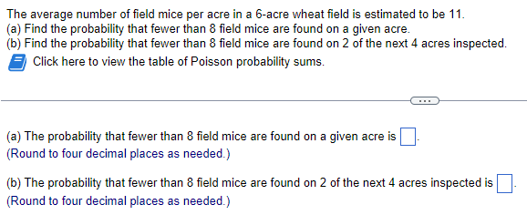 ### Problem Description:
The average number of field mice per acre in a 6-acre wheat field is estimated to be 11.

**Tasks:**
1. **(a) Calculate the Probability for a Single Acre:**
   Find the probability that fewer than 8 field mice are found on a given acre.
   
2. **(b) Calculate the Probability for Multiple Acres:**
   Find the probability that fewer than 8 field mice are found on 2 of the next 4 acres inspected.

**Additional Resource:**
- A table of Poisson probability sums is provided to assist with these calculations.
  
### Question Breakdown:
1. **(a) The probability that fewer than 8 field mice are found on a given acre is:**
   \[
   \text{(Round to four decimal places as needed.)}
   \]

2. **(b) The probability that fewer than 8 field mice are found on 2 of the next 4 acres inspected is:**
   \[
   \text{(Round to four decimal places as needed.)}
   \]

**Instructions:**
- For both parts of the problem, utilize the Poisson probability table to sum up the probabilities of having fewer than 8 field mice.
  
**Understanding Poisson Distribution:**
The Poisson distribution helps in determining the probability of a given number of events happening in a fixed interval of time or space when these events occur with a known constant rate and independently of the time since the last event.

**How to Use the Poisson Table:**
- Find the corresponding probabilities for having 0, 1, 2, ..., up to 7 field mice for the given rate (11 mice/acre in this case).
- Sum these probabilities to get the final result.

**Visual Representation:**
Since this text is intended for an educational website, you could also integrate an example diagram or graph showing the Poisson distribution curve for λ (lambda) = 11, marking the cumulative probability up to 7 mice. This visual representation would help in better understanding the probability distribution.