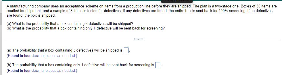 ### Acceptance Scheme for Shipping Items

A manufacturing company implements an acceptance scheme on items coming from a production line before they are shipped to customers. This scheme follows a two-stage inspection plan:

1. **Initial Preparation:**
   - Boxes containing 30 items are prepared for shipment.
   
2. **Testing for Defectives:**
   - A sample of 5 items from each box is tested for defectives.
   - If any defective items are found within this sample, the entire box is sent back for 100% screening.
   - If no defectives are found in the sample, the box is shipped without further inspection.

### Probability Questions

(a) **What is the probability that a box containing 3 defectives will be shipped?**

(b) **What is the probability that a box containing only 1 defective will be sent back for screening?**

---

### Calculation Expectations

(a) **Probability Calculation for 3 Defectives:**
   - Calculate the probability that a box containing 3 defectives will be shipped without any further inspection.
   - Round your answer to four decimal places.

(b) **Probability Calculation for 1 Defective:**
   - Calculate the probability that a box containing only 1 defective will be identified during the sample testing and be sent back for full screening.
   - Round your answer to four decimal places.