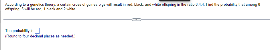 According to a genetics theory, a certain cross of guinea pigs will result in red, black, and white offspring in the ratio 8:4:4. Find the probability that among 8
offspring, 5 will be red, 1 black and 2 white.
The probability is
(Round to four decimal places as needed.)