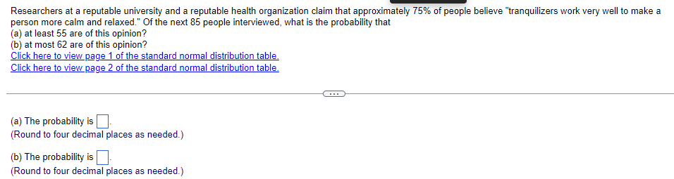 ### Probability Analysis Based on Survey Data

Researchers at a reputable university and a reputable health organization claim that approximately 75% of people believe "tranquilizers work very well to make a person more calm and relaxed." Of the next 85 people interviewed, the following probabilities are sought:

- What is the probability that:
  (a) At least 55 out of 85 people are of this opinion?
  (b) At most 62 out of 85 people are of this opinion?

To solve these questions, one can refer to the standard normal distribution tables.

**Useful Links for Standard Normal Distribution Table:**
- [Standard Normal Distribution Table - Page 1](#)
- [Standard Normal Distribution Table - Page 2](#)

---

#### Probability Calculations

(a) The probability that at least 55 out of 85 people hold the opinion:

\[ \text{The probability is } \boxed{ } \]
(Round to four decimal places as needed.)

(b) The probability that at most 62 out of 85 people hold the opinion:

\[ \text{The probability is } \boxed{ } \]
(Round to four decimal places as needed.)

---

This approach uses the standard normal distribution to approximate the binomial probabilities given the large sample size. It requires converting the binomial distribution to a normal distribution using the mean and standard deviation formulae for a binomial variable. Then, the probabilities are found using the found Z-scores and the standard normal distribution table.

*Note: The viewer is encouraged to use the provided links to the standard normal distribution tables for detailed step-by-step calculation.*