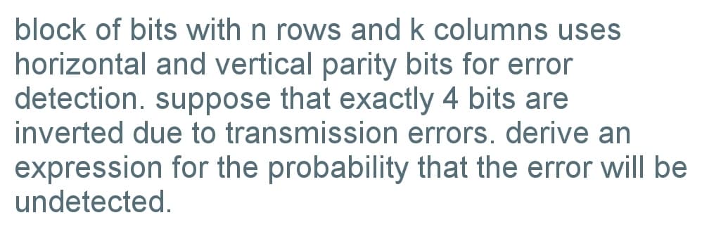 block of bits with n rows and k columns uses
horizontal and vertical parity bits for error
detection. suppose that exactly 4 bits are
inverted due to transmission errors. derive an
expression for the probability that the error will be
undetected.