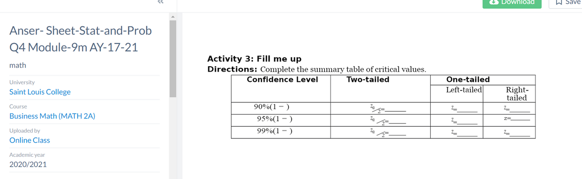 Anser-Sheet-Stat-and-Prob
Q4 Module-9m AY-17-21
math
University
Saint Louis College
Course
Business Math (MATH 2A)
Uploaded by
Online Class
Academic year
2020/2021
Activity 3: Fill me up
Directions: Complete the summary table of critical values.
Confidence Level
Two-tailed
90%(1 - )
Za
95%(1)
99%(1)
Za
One-tailed
Left-tailed
Z
Z_
Z
Download
Right-
tailed
Z_
Z=
Z_
A save