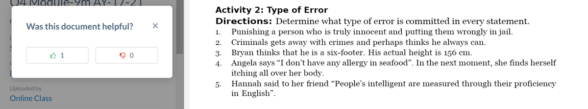 Module
Was this document helpful? X
1
。。
Uploaded by
Online Class
Activity 2: Type of Error
Directions: Determine what type of error is committed in every statement.
1. Punishing a person who is truly innocent and putting them wrongly in jail.
2.
Criminals gets away with crimes and perhaps thinks he always can.
3.
Bryan thinks that he is a six-footer. His actual height is 156 cm.
4.
Angela says "I don't have any allergy in seafood". In the next moment, she finds herself
itching all over her body.
5.
Hannah said to her friend "People's intelligent are measured through their proficiency
in English".