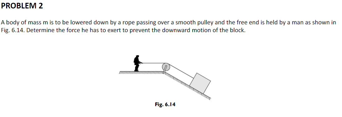 PROBLEM 2
A body of mass m is to be lowered down by a rope passing over a smooth pulley and the free end is held by a man as shown in
Fig. 6.14. Determine the force he has to exert to prevent the downward motion of the block.
Fig. 6.14
