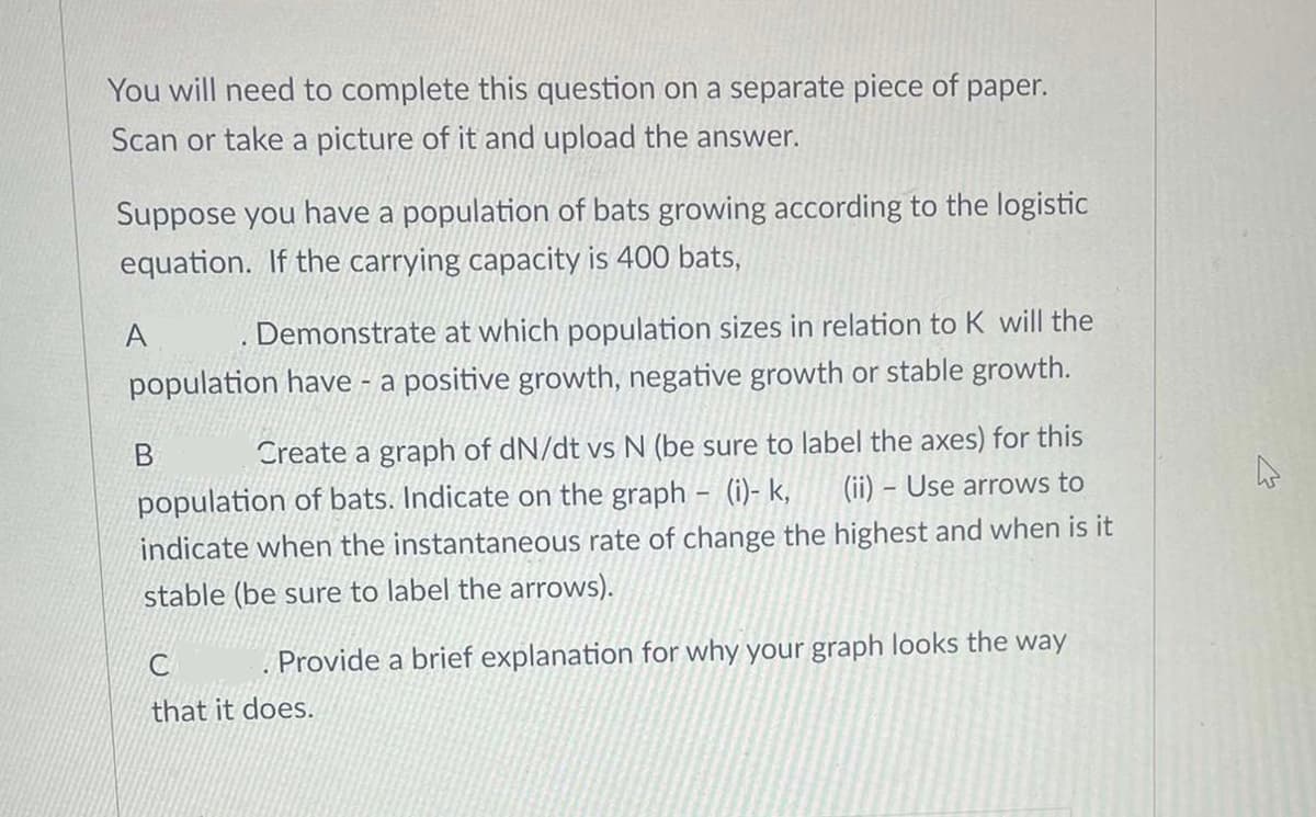 You will need to complete this question on a separate piece of paper.
Scan or take a picture of it and upload the answer.
Suppose you have a population of bats growing according to the logistic
equation. If the carrying capacity is 400 bats,
Demonstrate at which population sizes in relation to K will the
population have - a positive growth, negative growth or stable growth.
A
Create a graph of dN/dt vs N (be sure to label the axes) for this
(ii) - Use arrows to
population of bats. Indicate on the graph - (i)- k,
indicate when the instantaneous rate of change the highest and when is it
stable (be sure to label the arrows).
B
. Provide a brief explanation for why your graph looks the way
C
that it does.