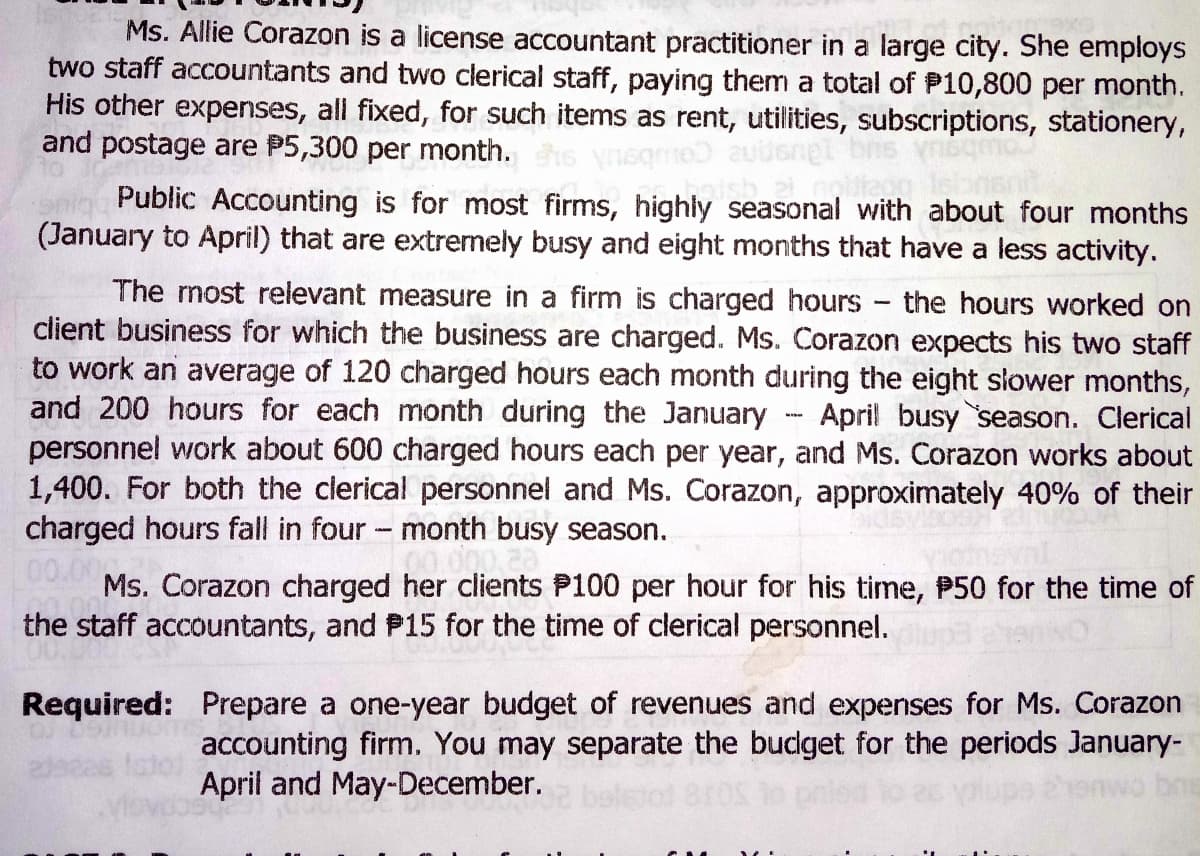 Ms. Allie Corazon is a license accountant practitioner in a large city. She employs
two staff accountants and two clerical staff, paying them a total of P10,800 per month.
His other expenses, all fixed, for such items as rent, utilities, subscriptions, stationery,
and postage are P5,300 per month.
nighly seasonal with about four months
Public Accounting is for most firms, highly
(January to April) that are extremely busy and eight months that have a less activity.
The rnost relevant measure in a firm is charged hours the hours worked on
client business for which the business are charged. Ms. Corazon expects his two staff
to work an average of 120 charged hours each month during the eight slower months,
and 200 hours for each month during the January
personnel work about 600 charged hours each per year, and Ms. Corazon works about
1,400. For both the clerical personnel and Ms. Corazon, approximately 40% of their
charged hours fall in four- month busy season.
00.00
April busy season. Clerical
Ms. Corazon charged her clients P100 per hour for his time, P50 for the time of
the staff accountants, and P15 for the time of clerical personnel.
Required: Prepare a one-year budget of revenues and expenses for Ms. Corazon
accounting firm. You may separate the bucget for the periods January-
April and May-December.
