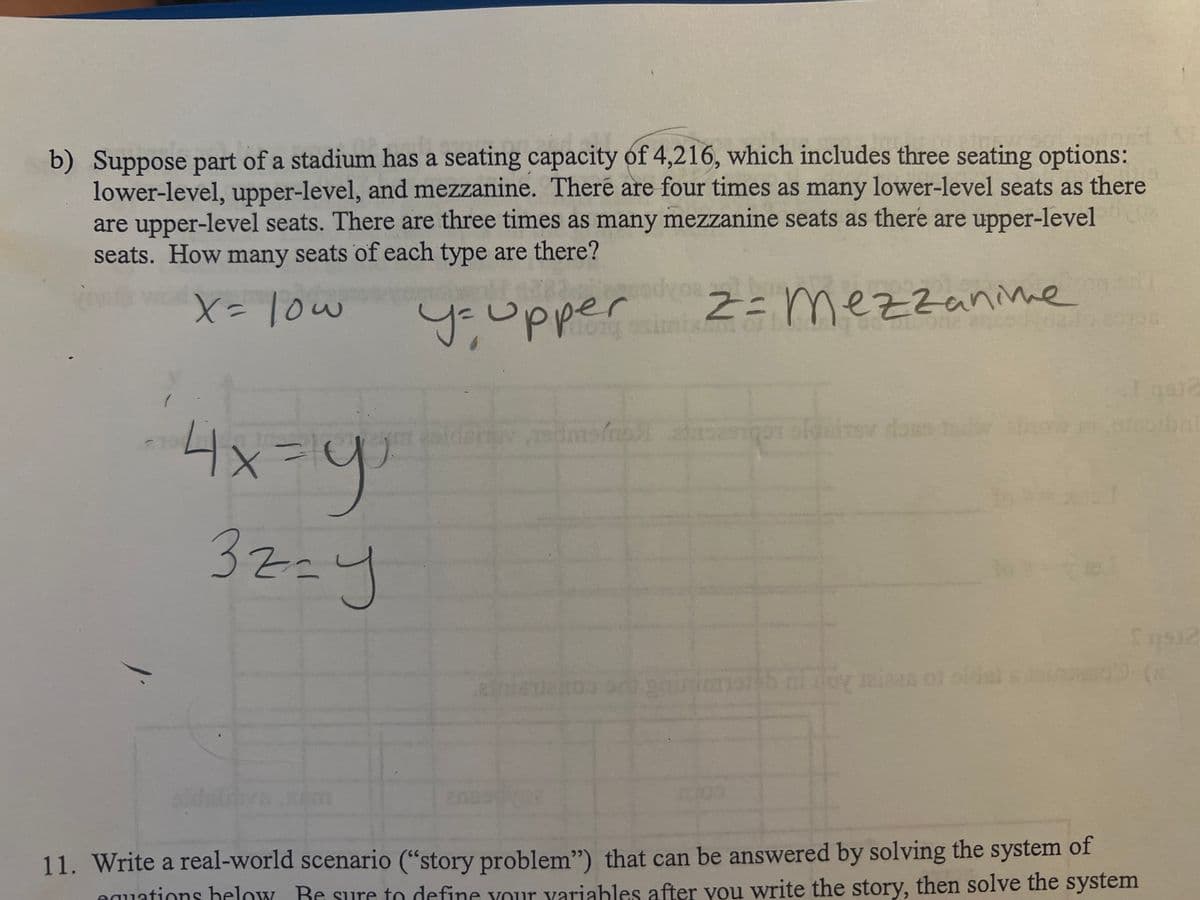 b) Suppose part of a stadium has a seating capacity of 4,216, which includes three seating options:
lower-level, upper-level, and mezzanine. There are four times as many lower-level seats as there
are upper-level seats. There are three times as many mezzanine seats as there are upper-level
seats. How many seats of each type are there?
X = low
y= upper
z= mezzanine
4x=y
32=y
B.K
Ims/mo>1 ansasigo sle
iloy raises of older
201
Sq932
11. Write a real-world scenario ("story problem") that can be answered by solving the system of
equations below. Be sure to define your variables after you write the story, then solve the system