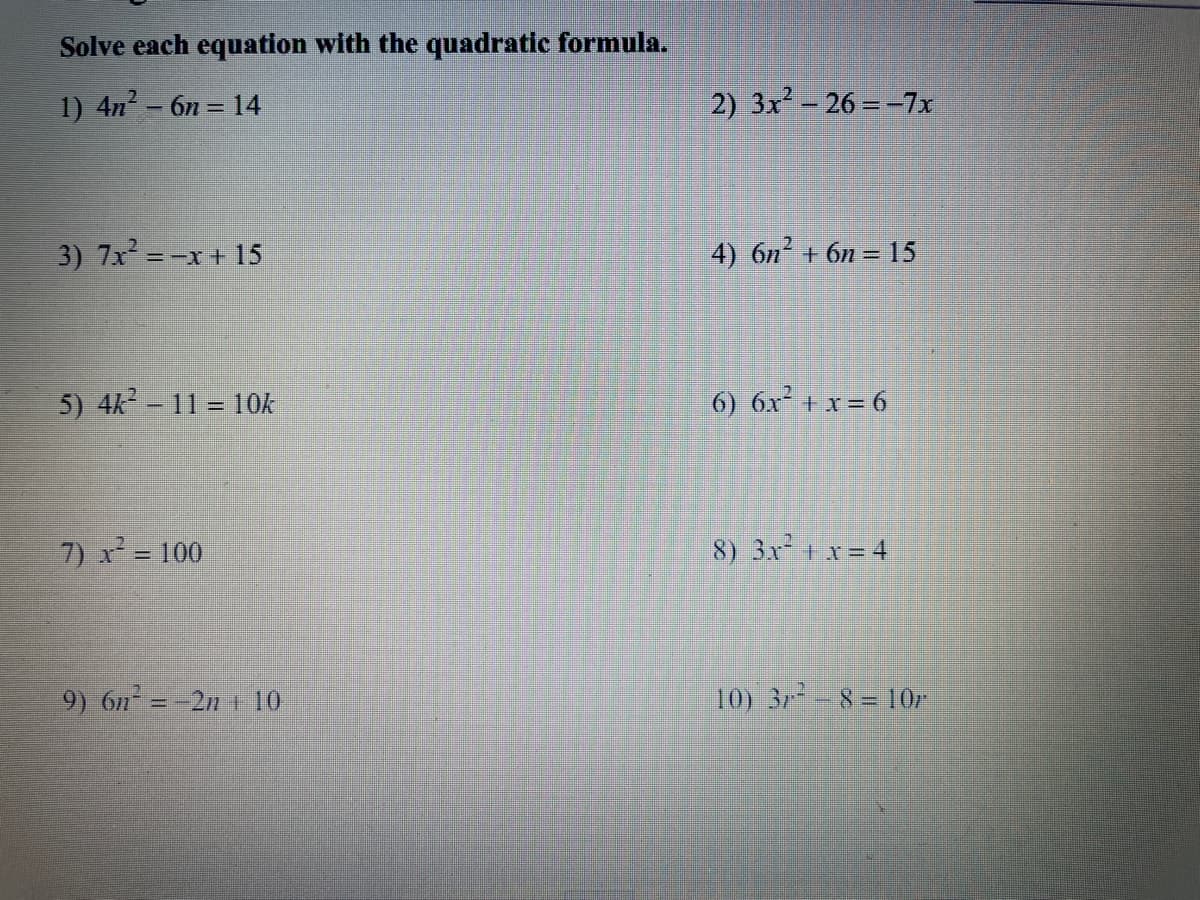 **Solve each equation with the quadratic formula.**

1) \( 4n^2 - 6n = 14 \)

2) \( 3x^2 - 26 = -7x \)

3) \( 7x^2 = -x + 15 \)

4) \( 6n^2 + 6n = 15 \)

5) \( 4k^2 - 11 = 10k \)

6) \( 6x^2 + x = 6 \)

7) \( x^2 = 100 \)

8) \( 3x^2 + x = 4 \)

9) \( 6n^2 = -2n + 10 \)

10) \( 3r^2 - 8 = 10r \)