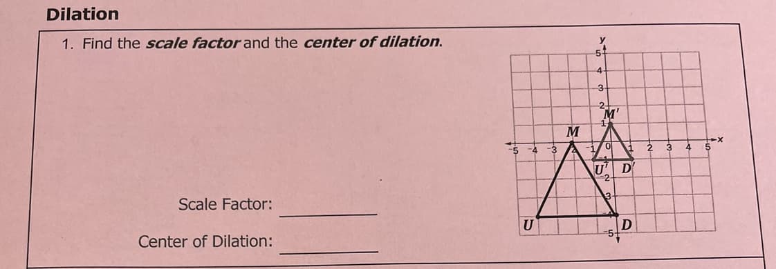 Dilation
1. Find the scale factor and the center of dilation.
y
-3
M'
-5
-3
1
2.
4
U' D
-2
13
Scale Factor:
U
Center of Dilation:
