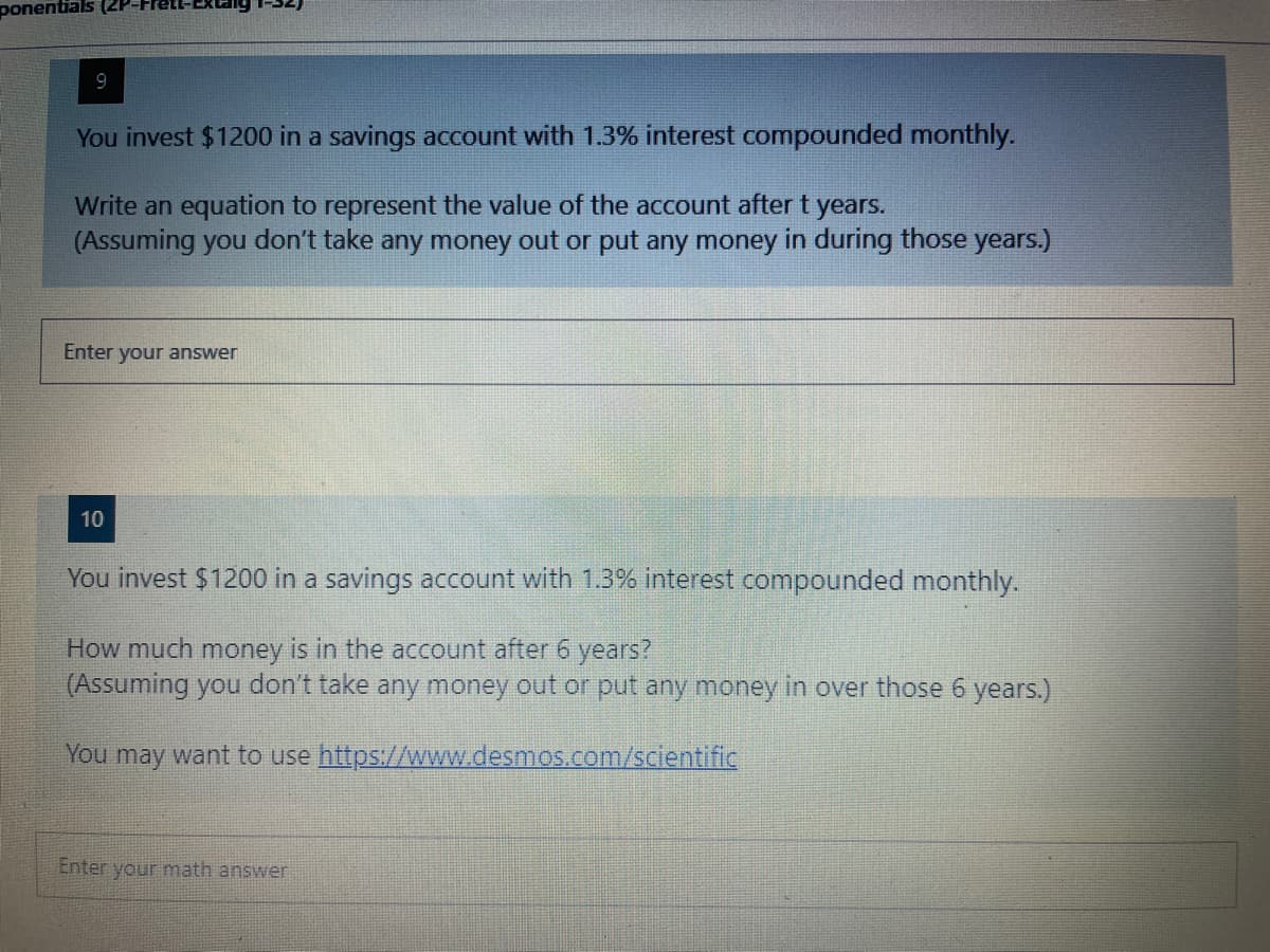 ### Compound Interest Problems

#### Question 9
You invest $1200 in a savings account with 1.3% interest compounded monthly.

**Prompt:**
Write an equation to represent the value of the account after t years.  
(Assuming you don’t take any money out or put any money in during those years.)

**Answer Input Box:**
```plaintext
[Enter your answer]
```

#### Question 10
You invest $1200 in a savings account with 1.3% interest compounded monthly.

**Prompt:**
How much money is in the account after 6 years?  
(Assuming you don’t take any money out or put any money in over those 6 years.)

You may want to use [Desmos Scientific Calculator](https://www.desmos.com/scientific).

**Answer Input Box:**
```plaintext
[Enter your math answer]
```
