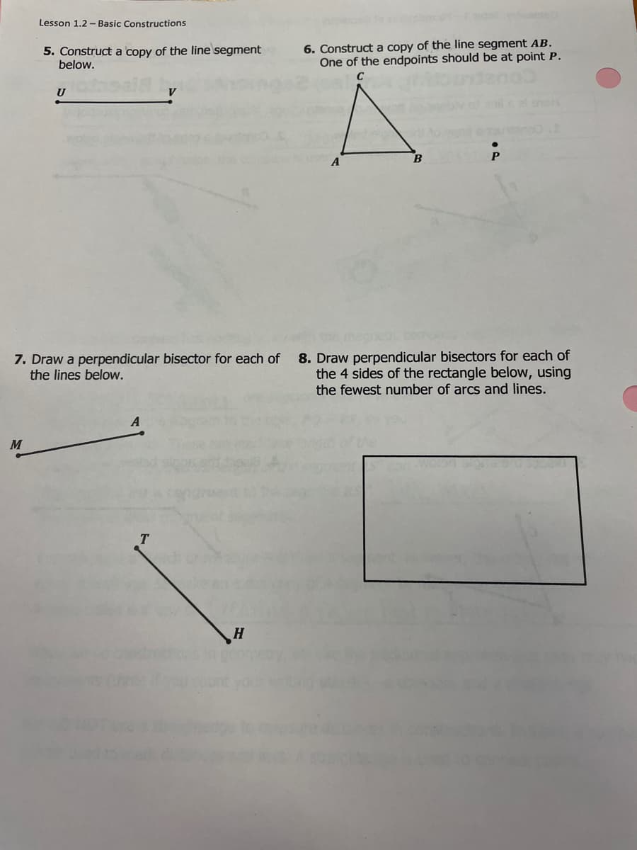 Lesson 1.2 – Basic Constructions
5. Construct a copy of the line segment
below.
6. Construct a copy of the line segment AB.
One of the endpoints should be at point P.
U
7. Draw a perpendicular bisector for each of
the lines below.
8. Draw perpendicular bisectors for each of
the 4 sides of the rectangle below, using
the fewest number of arcs and lines.
A
M
H
