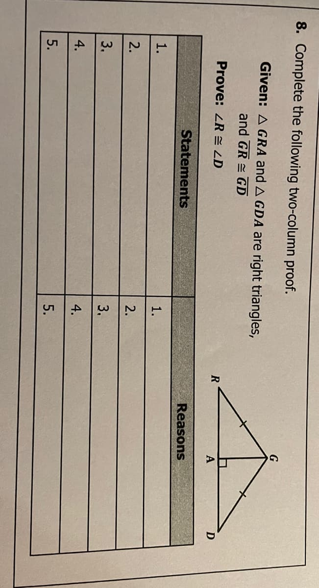 3,
8. Complete the following two-column proof.
Given: A GRA and A GDA are right triangles,
and GR = GD
Prove: ZR = LD
R
A
Statements
Reasons
1.
1.
2.
2.
3.
4.
4.
5.
5.
